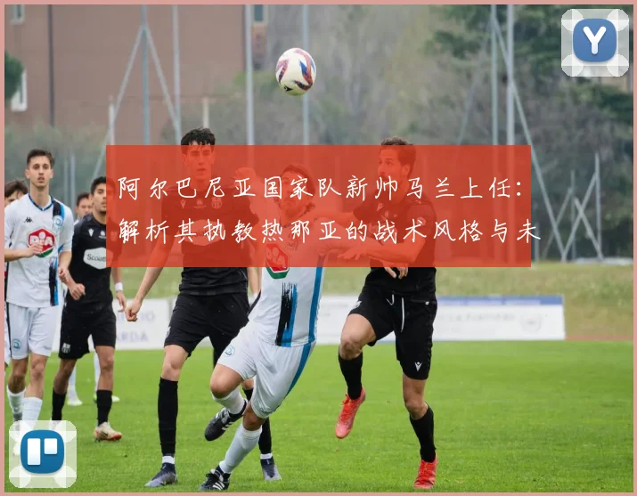 阿尔巴尼亚国家队新帅马兰上任:解析其执教热那亚的战术风格与未来前景