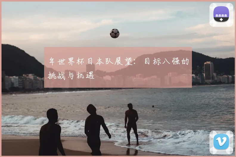 年世界杯日本队展望:目标八强的挑战与机遇