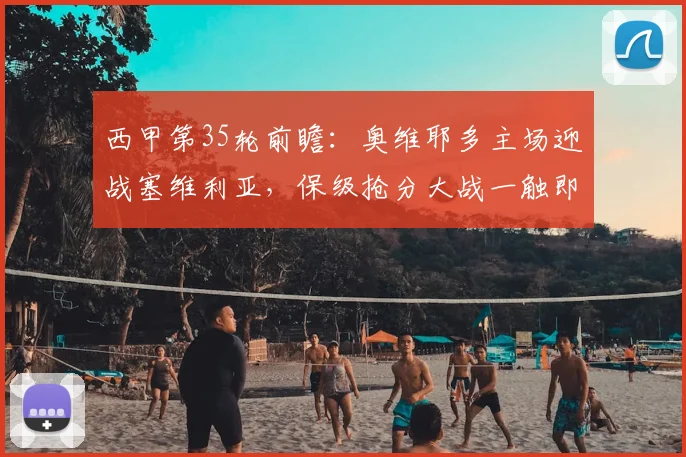 西甲第35轮前瞻：奥维耶多主场迎战塞维利亚，保级抢分大战一触即发