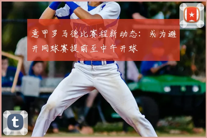 意甲罗马德比赛程新动态：或为避开网球赛提前至中午开球
