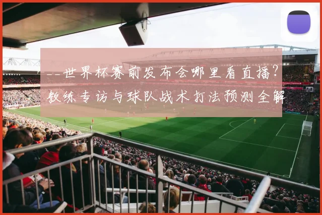__世界杯赛前发布会哪里看直播？教练专访与球队战术打法预测全解析__