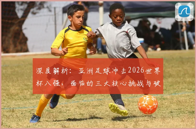 深度解析：亚洲足球冲击2026世界杯八强，面临的三大核心挑战与破局路径