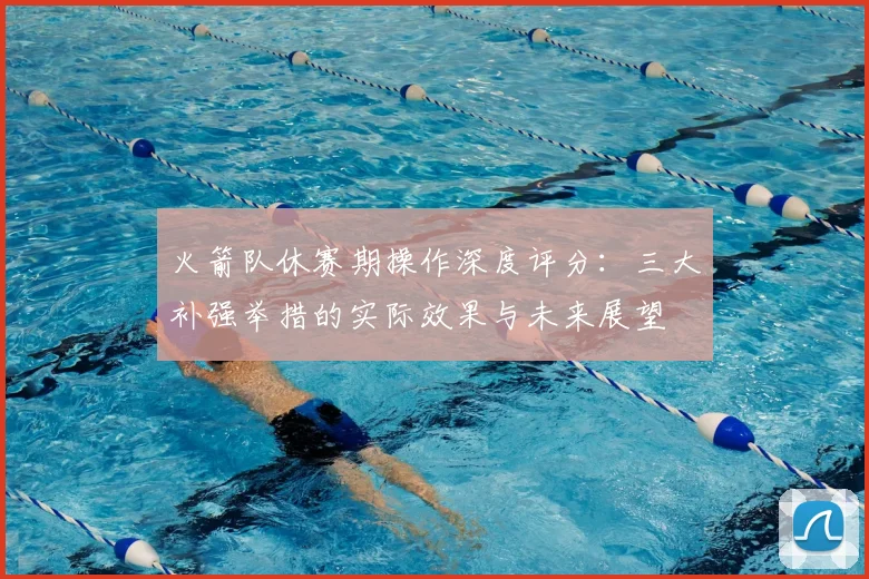 火箭队休赛期操作深度评分:三大补强举措的实际效果与未来展望