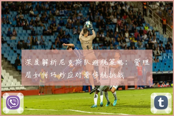深度解析尼克斯队避税策略：管理层如何巧妙应对奢侈税挑战