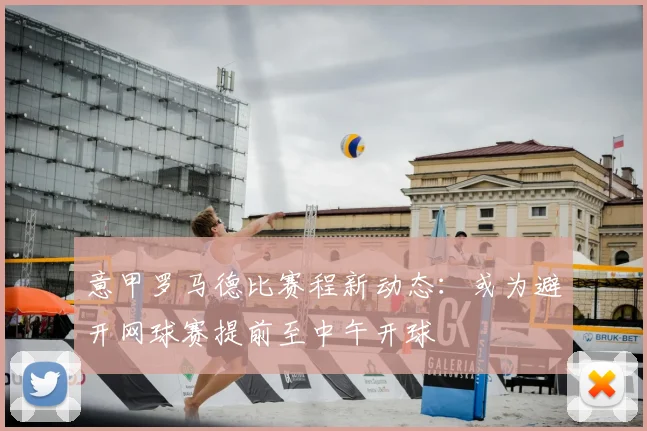 意甲罗马德比赛程新动态:或为避开网球赛提前至中午开球