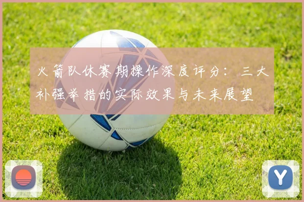 火箭队休赛期操作深度评分:三大补强举措的实际效果与未来展望